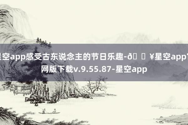 星空app感受古东说念主的节日乐趣-🔥星空app官网版下载v.9.55.87-星空app