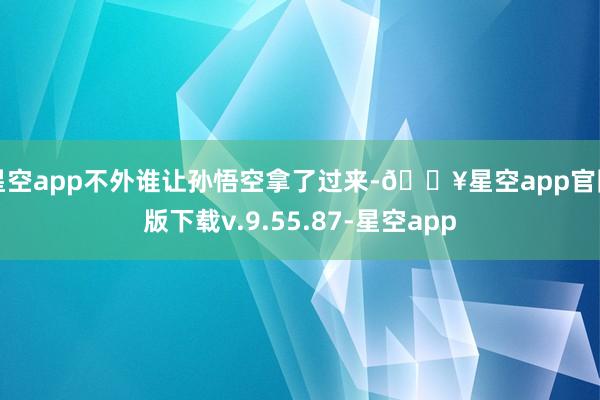 星空app不外谁让孙悟空拿了过来-🔥星空app官网版下载v.9.55.87-星空app