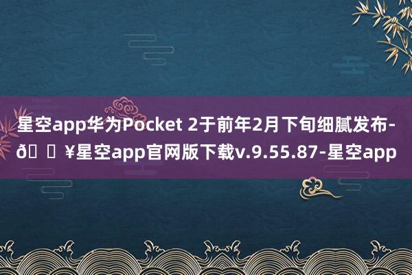 星空app华为Pocket 2于前年2月下旬细腻发布-🔥星空app官网版下载v.9.55.87-星空app