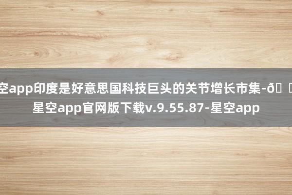 星空app印度是好意思国科技巨头的关节增长市集-🔥星空app官网版下载v.9.55.87-星空app