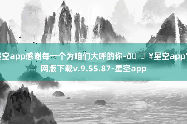 星空app感谢每一个为咱们大呼的你-🔥星空app官网版下载v.9.55.87-星空app