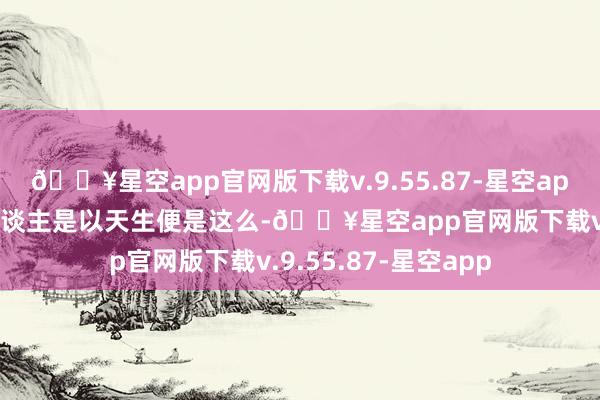 🔥星空app官网版下载v.9.55.87-星空app况兼我方是黄种东谈主是以天生便是这么-🔥星空app官网版下载v.9.55.87-星空app