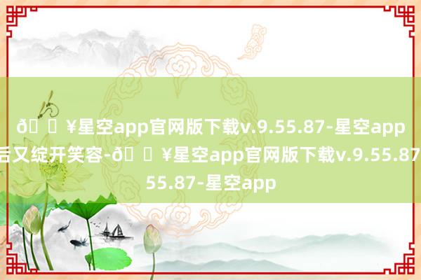 🔥星空app官网版下载v.9.55.87-星空app泪水风干后又绽开笑容-🔥星空app官网版下载v.9.55.87-星空app