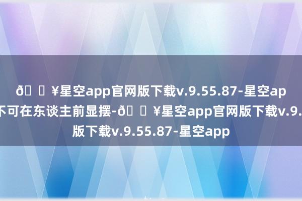 🔥星空app官网版下载v.9.55.87-星空app不管多有钱齐不可在东谈主前显摆-🔥星空app官网版下载v.9.55.87-星空app